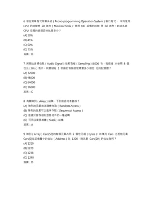 6 若在某單程式作業系統（Mono-programming Operation System）執行程式， 平均使用
CPU 的時間是 20 微秒（Microseconds）
、使用 I/O 設備的時間 是 60 微秒。則該系統
CPU 空閒的時間百分比是多少？
(A) 20%
(B) 45%
(C) 60%
(D) 75%
答案：D
7 將類比音頻信號（Audio Signal）每秒取樣（Sampling）8,000 次，每個樣 本使用 8 個
位元（Bits）表示。則要儲存 1 秒鐘的音頻信號需要多少個位 元的記憶體？
(A) 32000
(B) 48000
(C) 64000
(D) 96000
答案：C
8 有關陣列（Array）結構，下列敘述何者錯誤？
(A) 陣列的元素無法隨機存取（Random Access）
(B) 陣列的元素可以循序存取（Sequential Access）
(C) 是適於儲存相似型態物件的一種結構
(D) 可用以實現堆疊（Stack）結構
答案：A
9 陣列（Array）Cars[50]的每個元素占用 2 個位元組（bytes）
。若陣列 Cars 之起始元素
Cars[0]在記憶體中的位址（Address）為 1200，則元素 Cars[20] 的位址為何？
(A) 1219
(B) 1220
(C) 1238
(D) 1240
答案：D
 