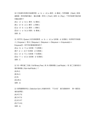 10 已知資料來源的先後順序是：a、b、c、d（a 最先、d 最後）
，利用堆疊 （Stack）做為
緩衝區。將來源資料輸入、輸出堆疊，即存入（Push）或取 出（Pop）
，下列何者是可能的資
料輸出順序？
(A) c、d、a、b（c 最先、b 最後）
(B) c、d、b、a（c 最先、a 最後）
(C) a、d、b、c（a 最先、c 最後）
(D) d、c、a、b（d 最先、b 最後）
答案：B
11 若佇列（Queue）的內容組態是：a、b、c、d（a 在前端、d 在尾端）
。依序對佇列做插
入（Enqueue）
、取出（Dequeue）
：Dequeue => Dequeue => Enqueue(e)=>
Enqueue(f)。則佇列的最後組態為何？
(A) a、b、e、f（a 在前端、f 在尾端）
(B) f、e、c、d（f 在前端、d 在尾端）
(C) c、d、e、f（c 在前端、f 在尾端）
(D) e、f、c、d（e 在前端、d 在尾端）
答案：C
12 若一棵完滿二元樹（Full Binary Tree）有 N 個葉節點（Leaf Node）
，則 該二元樹有多少
個非葉節點（Non-leaf Node）？
(A) N-1
(B) N+1
(C) N
(D) 2N-1
答案：A
13 使用選擇排序法（Selection Sort）對資料串列 “7 5 4 6” 進行遞增排序， 第一個回合
後的結果是：
(A) 4 5 7 6
(B) 5 4 7 6
(C) 6 5 4 7
(D) 7 5 4 6
答案：A
 