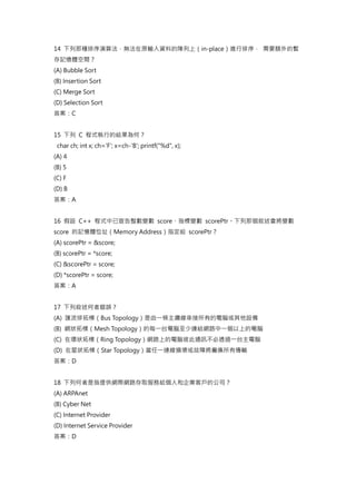 14 下列那種排序演算法，無法在原輸入資料的陣列上（in-place）進行排序， 需要額外的暫
存記憶體空間？
(A) Bubble Sort
(B) Insertion Sort
(C) Merge Sort
(D) Selection Sort
答案：C
15 下列 C 程式執行的結果為何？
char ch; int x; ch='F'; x=ch-'B'; printf("%d", x);
(A) 4
(B) 5
(C) F
(D) B
答案：A
16 假設 C++ 程式中已宣告整數變數 score、指標變數 scorePtr。下列那個敘述會將變數
score 的記憶體位址（Memory Address）指定給 scorePtr？
(A) scorePtr = &score;
(B) scorePtr = *score;
(C) &scorePtr = score;
(D) *scorePtr = score;
答案：A
17 下列敘述何者錯誤？
(A) 匯流排拓樸（Bus Topology）是由一條主纜線串接所有的電腦或其他設備
(B) 網狀拓樸（Mesh Topology）的每一台電腦至少連結網路中一個以上的電腦
(C) 在環狀拓樸（Ring Topology）網路上的電腦彼此通訊不必透過一台主電腦
(D) 在星狀拓樸（Star Topology）當任一連線損壞或故障將癱瘓所有傳輸
答案：D
18 下列何者是指提供網際網路存取服務給個人和企業客戶的公司？
(A) ARPAnet
(B) Cyber Net
(C) Internet Provider
(D) Internet Service Provider
答案：D
 