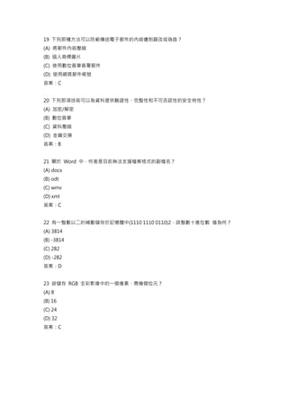 19 下列那種方法可以防範傳送電子郵件的內容遭到竄改或偽造？
(A) 將郵件內容壓縮
(B) 插入商標圖片
(C) 使用數位簽章簽署郵件
(D) 使用網頁郵件帳號
答案：C
20 下列那項技術可以為資料提供驗證性、完整性和不可否認性的安全特性？
(A) 加密/解密
(B) 數位簽章
(C) 資料壓縮
(D) 金鑰交換
答案：B
21 關於 Word 中，何者是目前無法支援檔案格式的副檔名？
(A) docx
(B) odt
(C) wmv
(D) xml
答案：C
22 有一整數以二的補數儲存於記憶體中(1110 1110 0110)2，該整數十進位數 值為何？
(A) 3814
(B) -3814
(C) 282
(D) -282
答案：D
23 欲儲存 RGB 全彩影像中的一個像素，需幾個位元？
(A) 8
(B) 16
(C) 24
(D) 32
答案：C
 