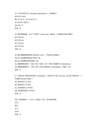 24 下列布林表示式（Boolean expressions）
，何者錯誤？
(A) X'⊕Y=X⊕Y'
(B) 若 XY=0，則 X⊕Y=X'+Y
(C) (X'⊕Y)'=(X⊕Y')'
(D) Y⊕1=Y'
答案：B
25 關於電腦動畫，若以下列速率（frame rate）播放時，何者看起來最不順暢？
(A) 1/65 sec
(B) 1/45 sec
(C) 1/30 sec
(D) 1/10 sec
答案：D
26 關於電腦開機過程與作業系統（OS）
，下列敘述何者錯誤？
(A) OS 是硬體與應用程式間的介面
(B) OS 是硬體與使用者間的介面
(C) 電腦開機過程中，須由 CPU 先載入 OS，再執行啟動程式（Bootstrap）
(D) 電腦開機過程中，須由 CPU 先執行啟動程式（Bootstrap）
，再載入 OS
答案：C
27 作業系統中需使用排程器（Scheduler）
，使得執行行程（Process）的切換 更具效率，下
列策略何者比較不適合？
(A) 最先到的工作先做
(B) 最後到的工作先做
(C) 耗時最短的工作先做
(D) 具高優先權的工作先做
答案：B
28 C 語言運算式 r = !((3 <= 8)||(3 != 8))，其計算結果是：
(A) 0
(B) 1
(C) 3
(D) 8
答案：A
 