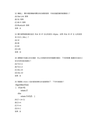 32 廣義上，關於網路傳輸相關技術的網路服務，何者涵蓋距離與範圍最大？
(A) Star Link 服務
(B) 5G 服務
(C) Wi-Fi 服務
(D) Bluetooth 服務
答案：A
33 關於網際網路通訊協定 IPv4 其 IP 位址長度有 4 Bytes，試問 IPv6 其 IP 位 址長度是
多少位元（Bits）？
(A) 32
(B) 48
(C) 64
(D) 128
答案：D
34 瀏覽器中為建立安全連線，防止交換資料時受到竊聽及篡改，下列那個傳 輸層安全協定之
安全性與效能為最佳？
(A) TLS 1.1
(B) TLS 1.3
(C) SSL 2.0
(D) SSL 3.0
答案：B
35 階層值 m!(m>=0)的遞迴演算法的虛擬碼如下，下列何者錯誤？
(A) Z = (m-1)
(B) Z=m
(C) Y=m
(D) X=1
答案：B
 