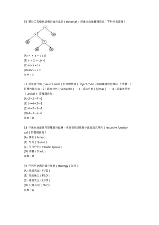 36 關於二元樹狀結構的後序走訪（traversal）
，所產生的後置運算式，下列何者正確？
(A) + × a + b c d
(B) a ×(b + c)+ d
(C) abc+×d+
(D) abc×++d
答案：C
37 從來源代碼（Source code）到目標代碼（Object code）的翻譯過程包含以 下步驟，1：
目標代碼生成、2：語意分析（Semantic） 、3：語法分析（Syntax） 、 4：詞彙法分析
（Lexical）
，正確順序為：
(A) 3→2→4→1
(B) 3→4→2→1
(C) 4→2→3→1
(D) 4→3→2→1
答案：D
38 作業系統是採用那種資料結構，來存取程式撰寫中遞迴函式呼叫（recursive function
call）的整個過程？
(A) 陣列（Array）
(B) 佇列（Queue）
(C) 平行佇列（Parallel Queue）
(D) 堆疊（Stack）
答案：D
39 佇列所使用的儲存策略（strategy）為何？
(A) 先進先出（FIFO）
(B) 先進後出（FILO）
(C) 後進先出（LIFO）
(D) 只進不出（JINO）
答案：A
 