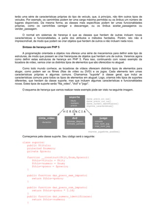 terão uma série de características próprias do tipo de veículo, que, à princípio, não têm outros tipos de
veículos. Por exemplo, os caminhões podem ter uma carga máxima permitida ou os ônibus um número de
lugares disponíveis. Da mesma forma, as classes mais específicas podem ter umas funcionalidades
próprias, como os caminhões carregar e descarregar, ou os ônibus aceitar_passageiros ou
vender_passagem.
O normal em sistemas de herança é que as classes que herdam de outras incluam novas
características e funcionalidades, à parte dos atributos e métodos herdados. Porém, isto não é
imprescindível, de modo que podem se criar objetos que herdem de outros e não incluam nada novo.
Sintaxe de herança em PHP 5
A programação orientada a objetos nos oferece uma série de mecanismos para definir este tipo de
estruturas, de modo que possam se criar hierarquias de objetos que herdam uns de outros. Veremos agora
como definir estas estruturas de herança em PHP 5. Para isso, continuando com nosso exemplo da
locadora de vídeo, vamos criar os distintos tipos de elementos que são oferecidos no aluguel.
Como todo mundo conhece, as locadoras de vídeos oferecem distintos tipos de elementos para
alugar, como podem ser os filmes (fitas de vídeo ou DVD) e os jogos. Cada elemento tem umas
características próprias e algumas comuns. Chamamos "suporte" à classe geral, que inclui as
características comuns para todos os tipos de elementos em aluguel. Logo, criamos três tipos de suportes
diferentes, que herdam da classe suporte, mas que incluem algumas características e funcionalidades
novas. Estes tipos de suporte serão "fita_video", "dvd" e "jogo".
O esquema de herança que vamos realizar neste exemplo pode ser visto na seguinte imagem.
Começamos pela classe suporte. Seu código será o seguinte:
class suporte{
public $titulo;
protected $numero;
private $preco;
function __construct($tit,$num,$preco){
$this->titulo = $tit;
$this->numero = $num;
$this->preco = $precio;
}
public function dar_preco_sem_imposto{
return $this->preco;
}
public function dar_preco_com_imposto{
return $this->preco * 1.16;
}
public function dar_numero_identificacao{
return $this->numero;
}
 