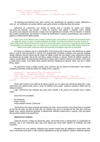 public function imprime_caracteristicas{
echo $this->titulo;
echo "<br>" . $this->preco . " (imposto nao incluido)";
}
}
Os atributos que definimos são, título, número (um identificador do suporte) e preço. Aplicamos a
cada um, um modificador de acesso distinto, para poder praticar os diferentes tipos de acesso.
Definimos um constructor, que recebe os valores para a iniciação do objeto. Um método
dar_preco_sim_imposto, que devolve o preço do suporte, sem aplicar o imposto. Outro método
dar_preco_com_imposto, que devolve o preço uma vez aplicado por exemplo, 16% de imposto. O método
dar_numero_identificacao, que devolve o número de identificador e imprime_caracteristicas, que mostra na
página as características deste suporte.
Nota: Como se foi definido como private o atributo preço, este atributo só poderá ser acessado dentro
do código da classe, ou seja, na própria definição do objeto. Se quisermos acessar ao preço de fora da
classe (algo muito normal se temos em conta que vamos necessitar o preço de um suporte de outras partes
da aplicação) será necessário criar um método que nos devolva o valor do preço. Este método devería se
definir como public, para que possa ser acessado de qualquer lugar que se necessite.
Em todos os métodos usa-se a variável $this. Esta variável não é mais que uma referência ao objeto
sobre o qual se está executando o método. Em programação orientada a objetos, para executar qualquer
destes métodos, primeiro temos que ter criado um objeto a partir de uma classe. Logo, poderemos chamar
os métodos de um objeto. Isto se faz com $meu_objeto->metodo_a_chamar. Dentro de método, quando se
utiliza a variável $this, se está fazendo referência ao objeto sobre o qual se chamou ao método, neste caso,
o objeto $meu_objeto. Com $this->titulo estamos fazendo referência ao atributo "titulo" que tem o objeto
$meu_objeto.
Se quisermos provar a classe suporte, para confirmar que se executa corretamente e que oferece
resultados coerentes, podemos utilizar um código como o seguinte.
$suporte1 = new suporte("Os Intocáveis",22,3);
echo "<b>" . $suporte1->titulo . "</b>";
echo "<br>Preco: " . $suporte1->dar_preco_sem_imposto . "euros";
echo "<br>Preco imposto incluído: " . $suporte1->dar_preco_com_imposto . "
euros";
Neste caso criamos uma instância da classe suporte, em um objeto que chamamos $suporte1. Logo,
imprimimos seu atributo titulo (como o título foi definido como public, podemos acessa-lo desde fora do
código da classe.
Logo, chamam-se aos métodos dar_preco_sem_imposto e dar_preco_com_imposto para o objeto
criado.
Daría isto como resultado:
Os Intocáveis
Preço: 3 euros
Preço imposto incluído: 3,48 euros
Continuando com nosso exemplo da locadora de vídeo, vamos construir uma classe para os suportes
de tipo fita de vídeo. As fitas de vídeo têm um atributo novo que é a duração da fita. Não têm nenhuma
classe nova, embora devemos aprender a sobrescrever métodos criados para o suporte, visto que agora
têm que fazer tarefas mais específicas.
Sobrescrever métodos
Antes de mostrar o código da classe fita_video, vamos falar sobre a sobrescritura ou substituição de
métodos, que é um mecanismo pelo qual uma classe que herda pode redefinir os métodos que está
herdando.
Pensemos em uma cafeteira. Sabemos que existem muitos tipos de cafeteiras e todas fazem café,
mas o mecanismo para fazer o café é distinto dependendo do tipo de cafeteira. Existem cafeteiras express,
 