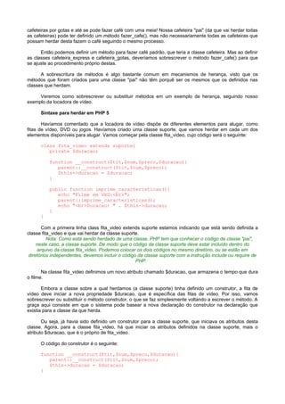 cafeteiras por gotas e até se pode fazer café com uma meia! Nossa cafeteira "pai" (da que vai herdar todas
as cafeteiras) pode ter definido um método fazer_cafe(), mas não necessariamente todas as cafeteiras que
possam herdar desta fazem o café seguindo o mesmo processo.
Então podemos definir um método para fazer café padrão, que teria a classe cafeteira. Mas ao definir
as classes cafeteira_express e cafeteira_gotas, deveríamos sobrescrever o método fazer_cafe() para que
se ajuste ao procedimento próprio destas.
A sobrescritura de métodos é algo bastante comum em mecanismos de herança, visto que os
métodos que foram criados para uma classe "pai" não têm porquê ser os mesmos que os definidos nas
classes que herdam.
Veremos como sobrescrever ou substituir métodos em um exemplo de herança, seguindo nosso
exemplo da locadora de vídeo.
Sintaxe para herdar em PHP 5
Havíamos comentado que a locadora de vídeo dispõe de diferentes elementos para alugar, como
fitas de vídeo, DVD ou jogos. Havíamos criado uma classe suporte, que vamos herdar em cada um dos
elementos disponíveis para alugar. Vamos começar pela classe fita_video, cujo código será o seguinte:
class fita_video extends suporte{
private $duracao;
function __construct($tit,$num,$preco,$duracao){
parent::__construct($tit,$num,$preco);
$this->duracao = $duracao;
}
public function imprime_caracteristicas(){
echo "Filme em VHS:<br>";
parent::imprime_caracteristicas();
echo "<br>Duracao: " . $this->duracao;
}
}
Com a primeira linha class fita_video extends suporte estamos indicando que está sendo definida a
classe fita_video e que vai herdar da classe suporte.
Nota: Como está sendo herdado de uma classe, PHP tem que conhecer o código da classe "pai",
neste caso, a classe suporte. De modo que o código da classe suporte deve estar incluído dentro do
arquivo da classe fita_video. Podemos colocar os dois códigos no mesmo diretório, ou se estão em
diretórios independentes, devemos incluir o código da classe suporte com a instrução include ou require de
PHP.
Na classe fita_video definimos um novo atributo chamado $duracao, que armazena o tempo que dura
o filme.
Embora a classe sobre a qual herdamos (a classe suporte) tinha definido um construtor, a fita de
vídeo deve iniciar a nova propriedade $duracao, que é específica das fitas de vídeo. Por isso, vamos
sobrescrever ou substituir o método construtor, o que se faz simplesmente voltando a escrever o método. A
graça aqui consiste em que o sistema pode basear a nova declaração do construtor na declaração que
existia para a classe da que herda.
Ou seja, já havia sido definido um construtor para a classe suporte, que iniciava os atributos desta
classe. Agora, para a classe fita_video, há que iniciar os atributos definidos na classe suporte, mais o
atributo $duracao, que é o próprio de fita_video.
O código do construtor é o seguinte:
function __construct($tit,$num,$preco,$duracao){
parent::__construct($tit,$num,$preco);
$this->duracao = $duracao;
}
 
