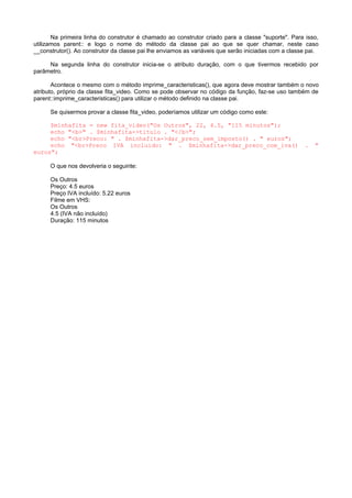 Na primeira linha do construtor é chamado ao construtor criado para a classe "suporte". Para isso,
utilizamos parent:: e logo o nome do método da classe pai ao que se quer chamar, neste caso
__construtor(). Ao construtor da classe pai lhe enviamos as variáveis que serão iniciadas com a classe pai.
Na segunda linha do construtor inicia-se o atributo duração, com o que tivermos recebido por
parâmetro.
Acontece o mesmo com o método imprime_caracteristicas(), que agora deve mostrar também o novo
atributo, próprio da classe fita_video. Como se pode observar no código da função, faz-se uso também de
parent::imprime_caracteristicas() para utilizar o método definido na classe pai.
Se quisermos provar a classe fita_video, poderíamos utilizar um código como este:
$minhafita = new fita_video("Os Outros", 22, 4.5, "115 minutos");
echo "<b>" . $minhafita->titulo . "</b>";
echo "<br>Preco: " . $minhafita->dar_preco_sem_imposto() . " euros";
echo "<br>Preco IVA incluido: " . $minhafita->dar_preco_com_iva() . "
euros";
O que nos devolveria o seguinte:
Os Outros
Preço: 4.5 euros
Preço IVA incluído: 5.22 euros
Filme em VHS:
Os Outros
4.5 (IVA não incluído)
Duração: 115 minutos
 