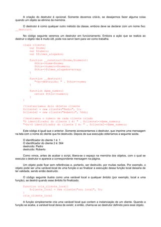 A criação do destrutor é opcional. Somente devemos criá-lo, se desejarmos fazer alguma coisa
quando um objeto se elimine da memória.
O destrutor é como qualquer outro método da classe, embora deve se declarar com um nome fixo:
__destruct.
No código seguinte veremos um destrutor em funcionamento. Embora a ação que se realiza ao
destruir o objeto não é muito útil, pode nos servir bem para ver como trabalha.
class cliente{
var $nome;
var $numero;
var $filmes_alugados;
function __construct($nome,$numero){
$this->nome=$nome;
$this->numero=$numero;
$this->filmes_alugados=array;
}
function __destruct{
"<br>destruido: " . $this->nome;
}
function dame_numero{
return $this->numero;
}
}
//instanciamos dois objetos cliente
$cliente1 = new cliente("Pedro", 1);
$cliente2 = new cliente("Roberto", 564);
//mostramos o numero de cada cliente criado
"O identificador do cliente 1 é: " . $cliente1->dame_numero;
"<br>O identificador do cliente 2 é: " . $cliente2->dame_numero;
Este código é igual que o anterior. Somente acrescentamos o destrutor, que imprime uma mensagem
na tela com o nome do cliente que foi destruído. Depois de sua execução obteríamos a seguinte saída.
O identificador do cliente 1 é: 1
O identificador do cliente 2 é: 564
destruído: Pedro
destruído: Roberto
Como vimos, antes de acabar o script, libera-se o espaço na memória dos objetos, com o qual se
executa o destrutor e aparece a correspondente mensagem na página.
Um objeto pode ficar sem referências e, portanto, ser destruído, por muitas razões. Por exemplo, o
objeto pode ser uma variável local de uma função e ao finalizar a execução dessa função local deixaria de
ter validade, sendo então destruído.
O código seguinte ilustra como uma variável local a qualquer âmbito (por exemplo, local a uma
função), se destrói quando esse âmbito foi finalizado.
function cria_cliente_local{
$cliente_local = new cliente("sou local", 5);
}
cria_cliente_local
A função simplesmente cria uma variável local que contem a instanciação de um cliente. Quando a
função se acaba, a variável local deixa de existir, e então, chama-se ao destrutor definido para esse objeto.
 