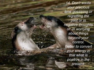 14. Don’t waste your precious time gossiping or regretting the past or in negative thoughts or  in worrying about things beyond your control. Better to convert your energy in that what is positive in the present. 