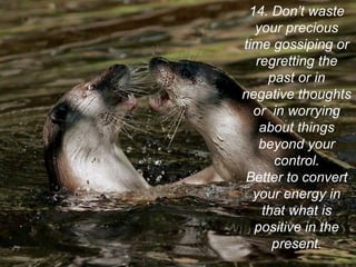 14. Don’t waste
your precious
time gossiping or
regretting the
past or in
negative thoughts
or in worrying
about things
beyond your
control.
Better to convert
your energy in
that what is
positive in the
present.
 
