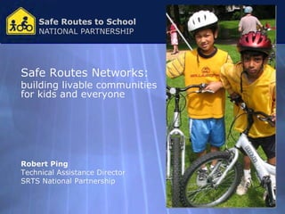 Safe Routes to School
    NATIONAL PARTNERSHIP




Safe Routes Networks:
building livable communities
for kids and everyone




Robert Ping
Technical Assistance Director
SRTS National Partnership
 