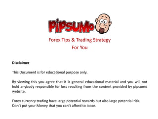 Forex Tips & Trading Strategy
For You
Disclaimer
This Document is for educational purpose only.
By viewing this you agree that it is general educational material and you will not
hold anybody responsible for loss resulting from the content provided by pipsumo
website.
Forex currency trading have large potential rewards but also large potential risk.
Don’t put your Money that you can’t afford to loose.
 
