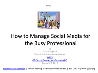 [FINAL]




        How to Manage Social Media for
             the Busy Professional
                                              by
                                         Gary Vaughan
                               SharePoint Governance Advisor
                                             WINS
                              40 Plus of Greater Washington D.C.
                                        August 29, 2011

Program Announcement | Twitter Hashtag: #40plussocialmediadc829 | Box Doc: http://bit.ly/qUIplq
 