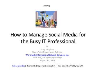 [FINAL]




How to Manage Social Media for
   the Busy IT Professional
                                   by
                              Gary Vaughan
                     SharePoint Governance Advisor
               Worldwide Information Network Services, Inc.
                     TechLeap, Montgomery College
                             August 31, 2011

TechLeap Video| Twitter Hashtag: #smtechleap831 | Box Doc: http://bit.ly/puH2tK
 