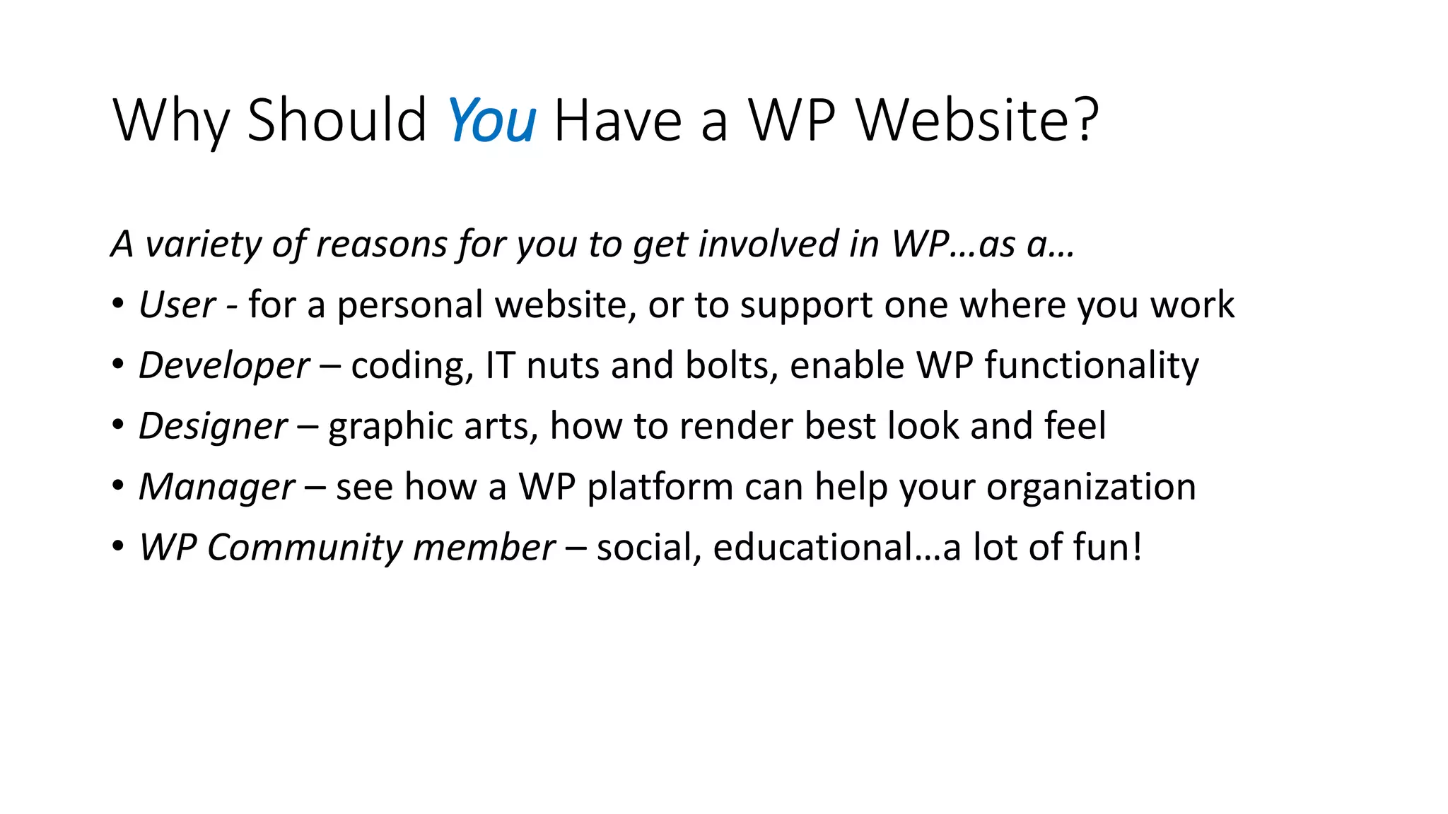 Why Should You Have a WP Website?
A variety of reasons for you to get involved in WP…as a…
• User - for a personal website, or to support one where you work
• Developer – coding, IT nuts and bolts, enable WP functionality
• Designer – graphic arts, how to render best look and feel
• Manager – see how a WP platform can help your organization
• WP Community member – social, educational…a lot of fun!
 