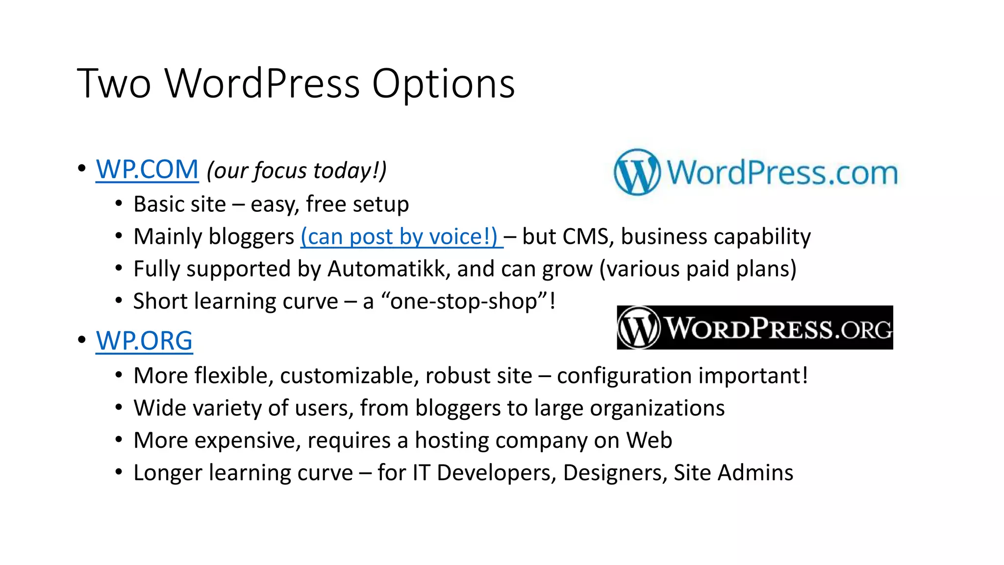 Two WordPress Options
• WP.COM (our focus today!)
• Basic site – easy, free setup
• Mainly bloggers (can post by voice!) – but CMS, business capability
• Fully supported by Automatikk, and can grow (various paid plans)
• Short learning curve – a “one-stop-shop”!
• WP.ORG
• More flexible, customizable, robust site – configuration important!
• Wide variety of users, from bloggers to large organizations
• More expensive, requires a hosting company on Web
• Longer learning curve – for IT Developers, Designers, Site Admins
 