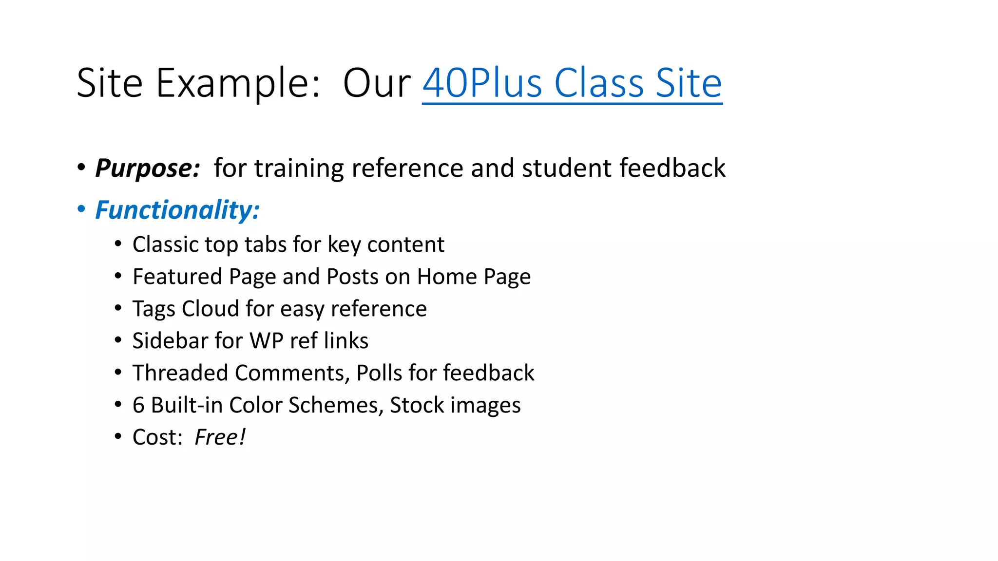 Site Example: Our 40Plus Class Site
• Purpose: for training reference and student feedback
• Functionality:
• Classic top tabs for key content
• Featured Page and Posts on Home Page
• Tags Cloud for easy reference
• Sidebar for WP ref links
• Threaded Comments, Polls for feedback
• 6 Built-in Color Schemes, Stock images
• Cost: Free!
 