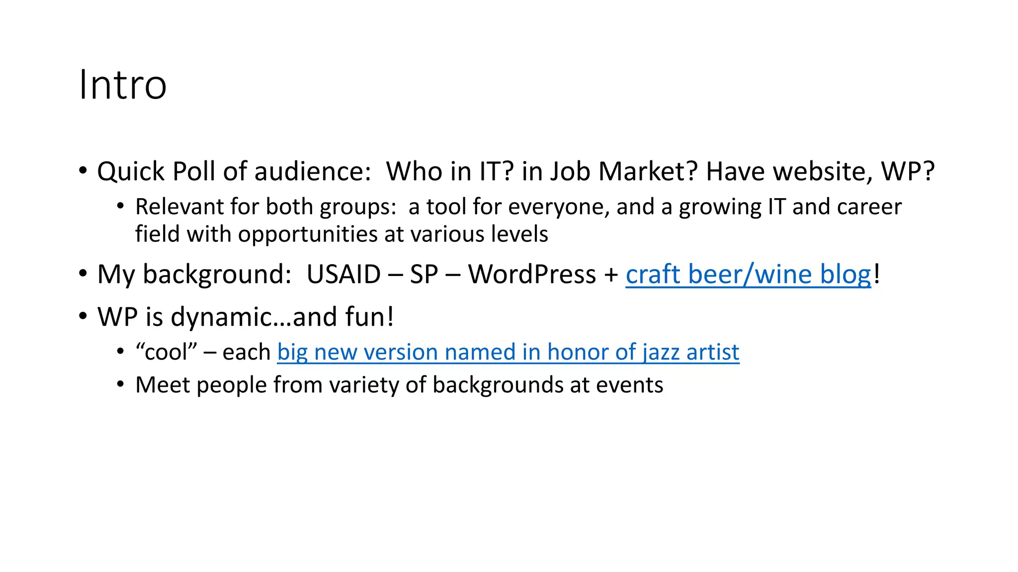 Intro
• Quick Poll of audience: Who in IT? in Job Market? Have website, WP?
• Relevant for both groups: a tool for everyone, and a growing IT and career
field with opportunities at various levels
• My background: USAID – SP – WordPress + craft beer/wine blog!
• WP is dynamic…and fun!
• “cool” – each big new version named in honor of jazz artist
• Meet people from variety of backgrounds at events
 