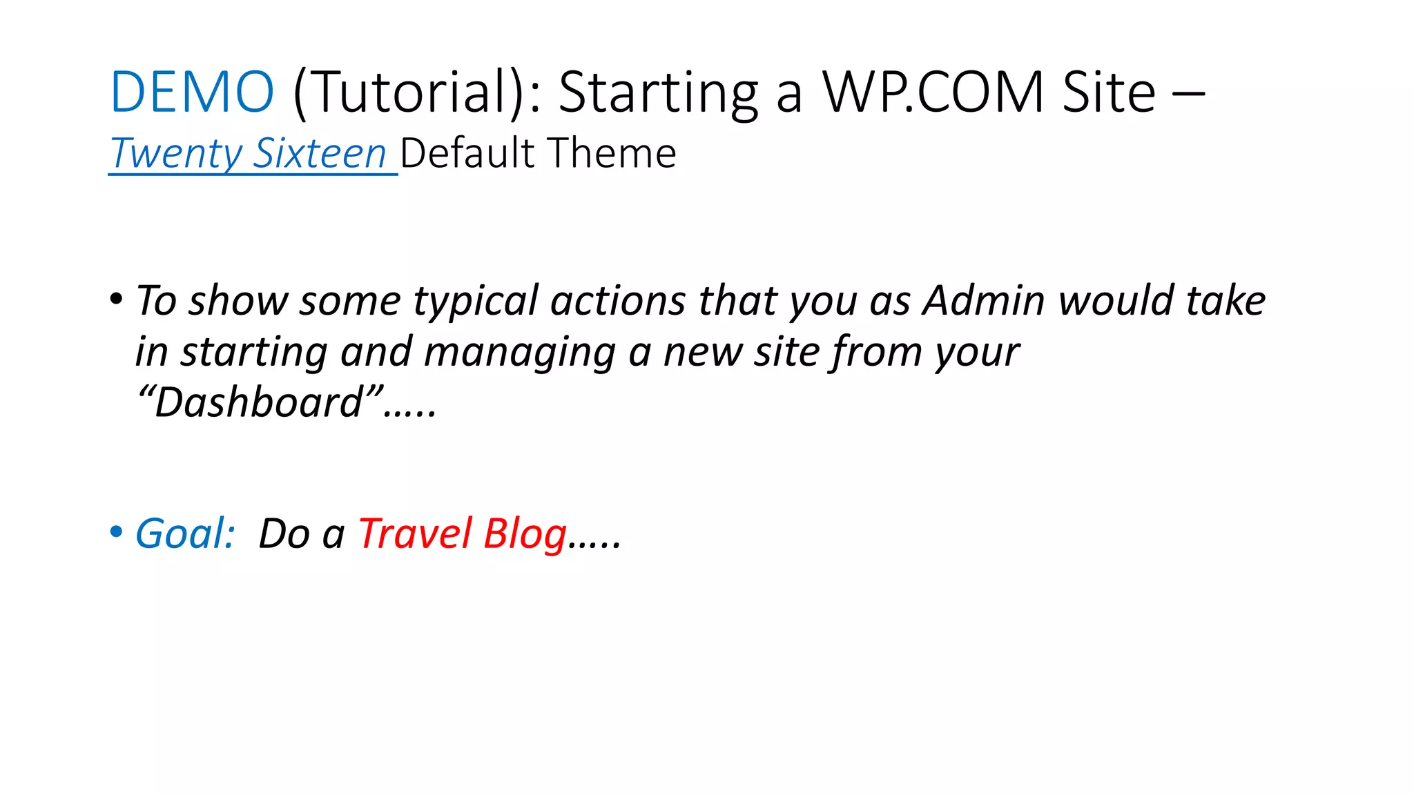 DEMO (Tutorial): Starting a WP.COM Site –
Twenty Sixteen Default Theme
• To show some typical actions that you as Admin would take
in starting and managing a new site from your
“Dashboard”…..
• Goal: Do a Travel Blog…..
 