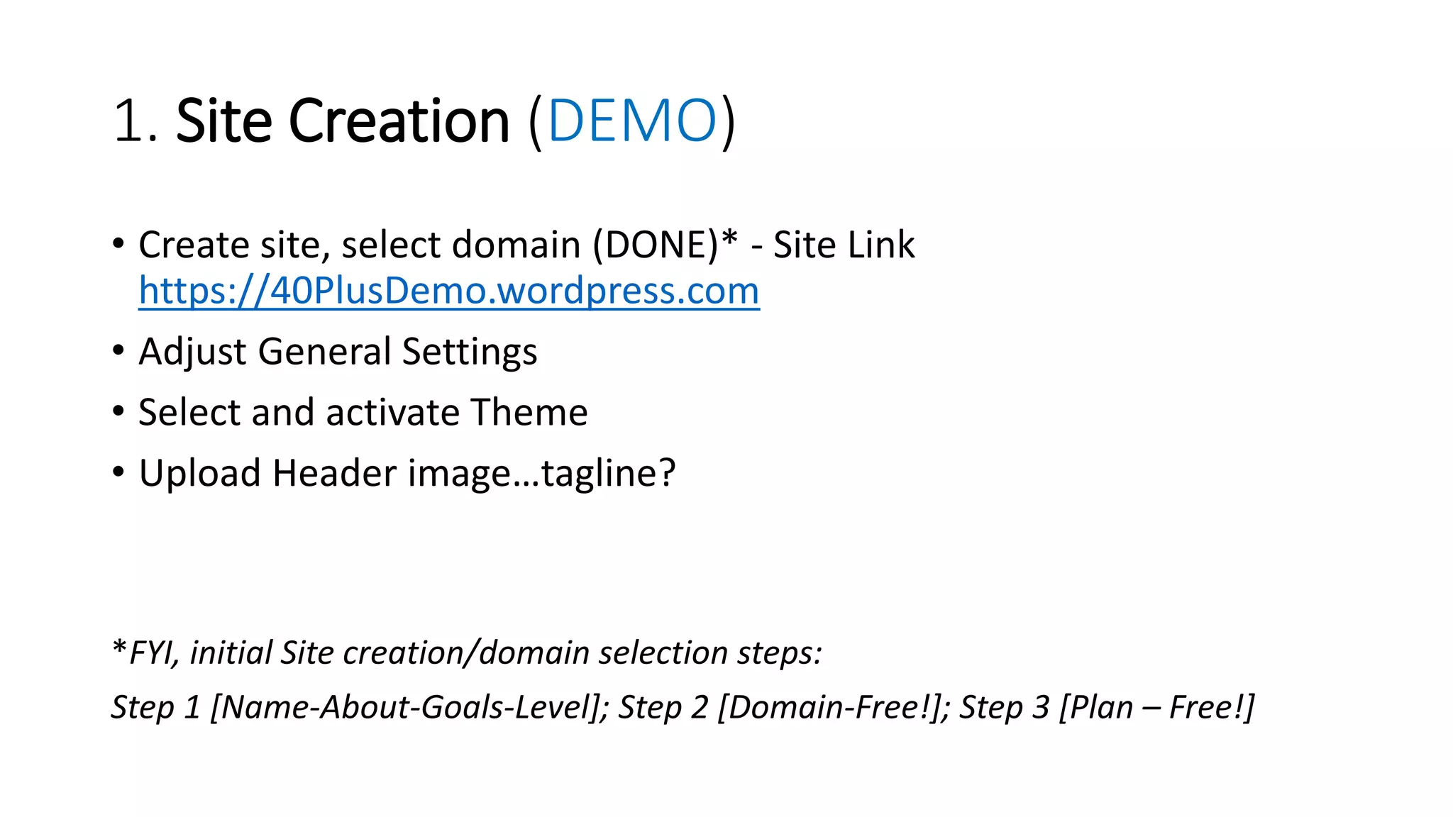 1. Site Creation (DEMO)
• Create site, select domain (DONE)* - Site Link
https://40PlusDemo.wordpress.com
• Adjust General Settings
• Select and activate Theme
• Upload Header image…tagline?
*FYI, initial Site creation/domain selection steps:
Step 1 [Name-About-Goals-Level]; Step 2 [Domain-Free!]; Step 3 [Plan – Free!]
 