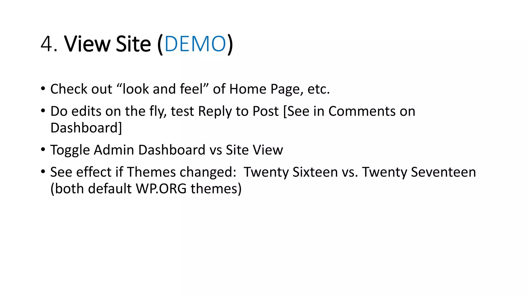 4. View Site (DEMO)
• Check out “look and feel” of Home Page, etc.
• Do edits on the fly, test Reply to Post [See in Comments on
Dashboard]
• Toggle Admin Dashboard vs Site View
• See effect if Themes changed: Twenty Sixteen vs. Twenty Seventeen
(both default WP.ORG themes)
 