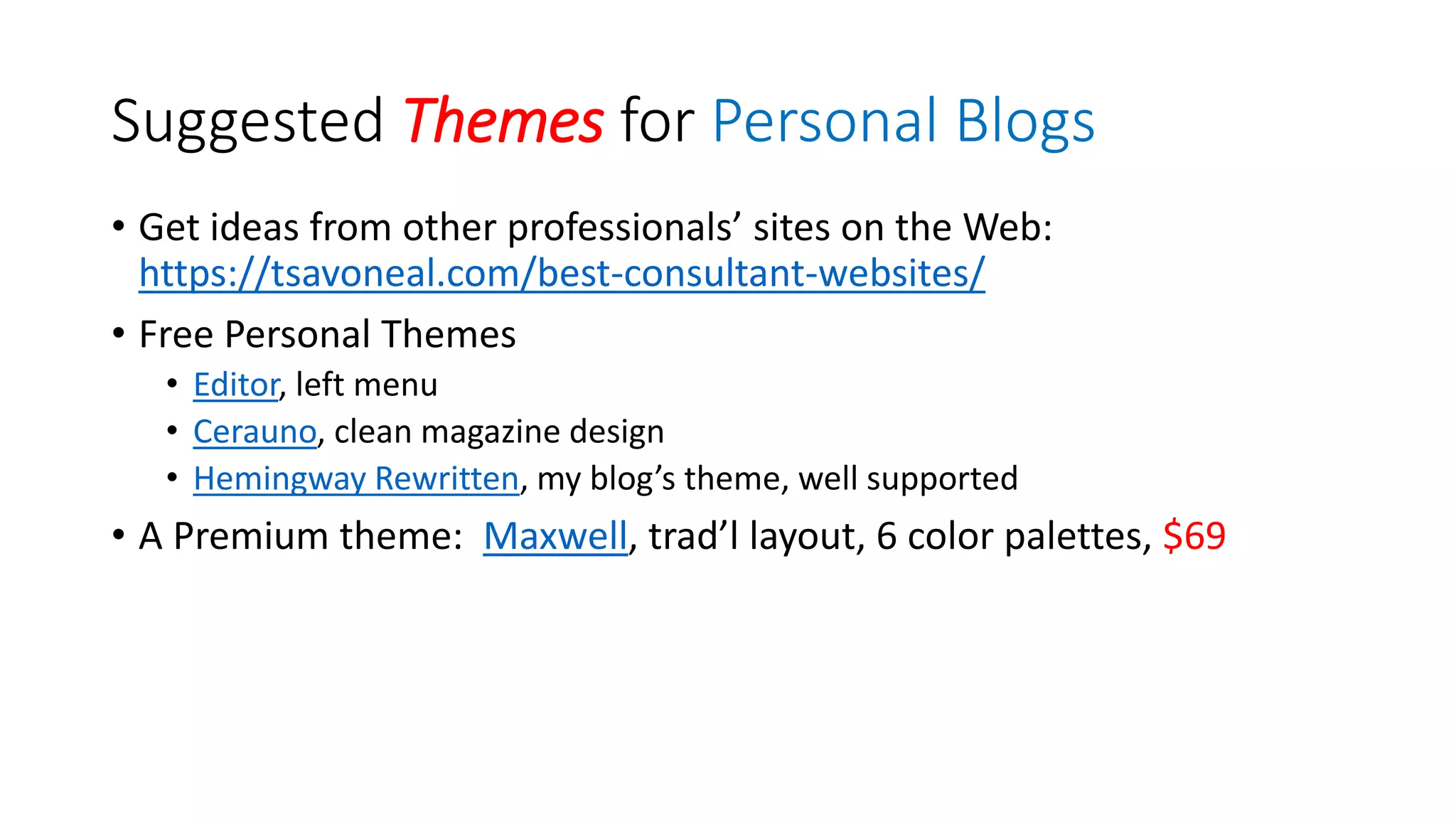 Suggested Themes for Personal Blogs
• Get ideas from other professionals’ sites on the Web:
https://tsavoneal.com/best-consultant-websites/
• Free Personal Themes
• Editor, left menu
• Cerauno, clean magazine design
• Hemingway Rewritten, my blog’s theme, well supported
• A Premium theme: Maxwell, trad’l layout, 6 color palettes, $69
 