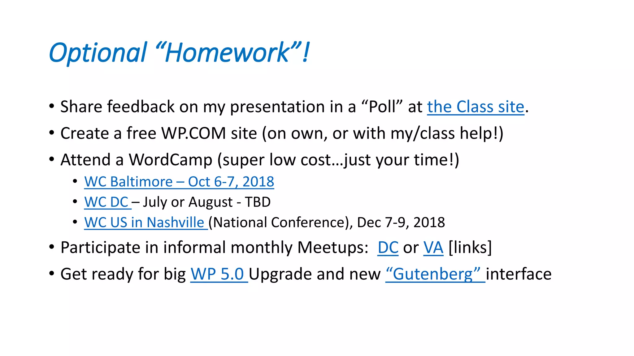 Optional “Homework”!
• Share feedback on my presentation in a “Poll” at the Class site.
• Create a free WP.COM site (on own, or with my/class help!)
• Attend a WordCamp (super low cost…just your time!)
• WC Baltimore – Oct 6-7, 2018
• WC DC – July or August - TBD
• WC US in Nashville (National Conference), Dec 7-9, 2018
• Participate in informal monthly Meetups: DC or VA [links]
• Get ready for big WP 5.0 Upgrade and new “Gutenberg” interface
 