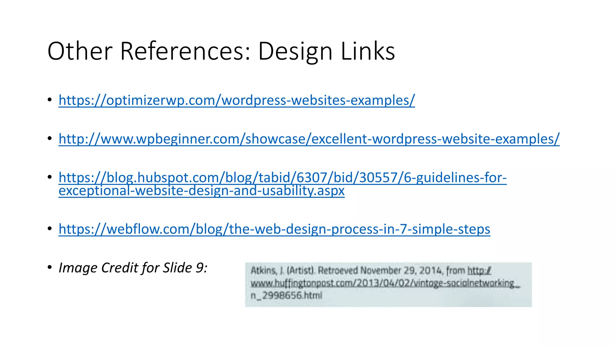 Other References: Design Links
• https://optimizerwp.com/wordpress-websites-examples/
• http://www.wpbeginner.com/showcase/excellent-wordpress-website-examples/
• https://blog.hubspot.com/blog/tabid/6307/bid/30557/6-guidelines-for-
exceptional-website-design-and-usability.aspx
• https://webflow.com/blog/the-web-design-process-in-7-simple-steps
• Image Credit for Slide 9:
 