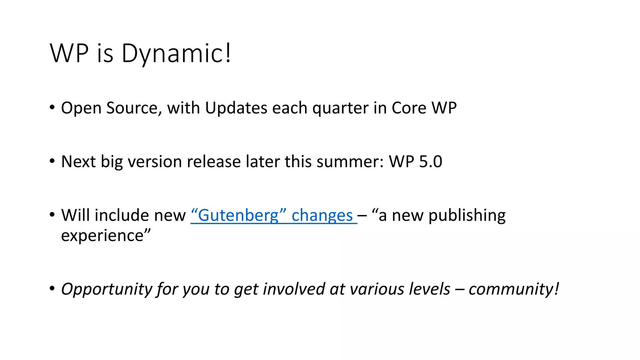 WP is Dynamic!
• Open Source, with Updates each quarter in Core WP
• Next big version release later this summer: WP 5.0
• Will include new “Gutenberg” changes – “a new publishing
experience”
• Opportunity for you to get involved at various levels – community!
 