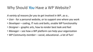 Why Should You Have a WP Website?
A variety of reasons for you to get involved in WP…as a…
• User - for a personal website, or to support one where you work
• Developer – coding, IT nuts and bolts, enable WP functionality
• Designer – graphic arts, how to render best look and feel
• Manager – see how a WP platform can help your organization
• WP Community member – social, educational…a lot of fun!
 
