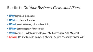But first…Do Your Business Case…and Plan!
• Why (rationale, results)
• Who (audience for site)
• What (your content, plus other links)
• When (project plan for rollout)
• How (Admins, WP Learning Curve, SM Promotion, Site Metrics)
• Action: Do site Outline and/or a Sketch…before “tinkering” with WP!
 