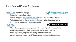 Two WordPress Options
• WP.COM (our focus today!)
• Basic site – easy, free setup
• Mainly bloggers (can post by voice!) – but CMS, business capability
• Fully supported by Automatikk, and can grow (various paid plans)
• Short learning curve – a “one-stop-shop”!
• WP.ORG
• More flexible, customizable, robust site – configuration important!
• Wide variety of users, from bloggers to large organizations
• More expensive, requires a hosting company on Web
• Longer learning curve – for IT Developers, Designers, Site Admins
 