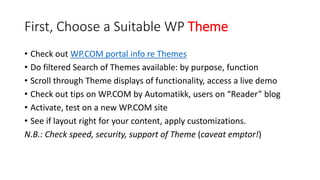 First, Choose a Suitable WP Theme
• Check out WP.COM portal info re Themes
• Do filtered Search of Themes available: by purpose, function
• Scroll through Theme displays of functionality, access a live demo
• Check out tips on WP.COM by Automatikk, users on “Reader” blog
• Activate, test on a new WP.COM site
• See if layout right for your content, apply customizations.
N.B.: Check speed, security, support of Theme (caveat emptor!)
 