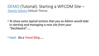 DEMO (Tutorial): Starting a WP.COM Site –
Twenty Sixteen Default Theme
• To show some typical actions that you as Admin would take
in starting and managing a new site from your
“Dashboard”…..
• Goal: Do a Travel Blog…..
 