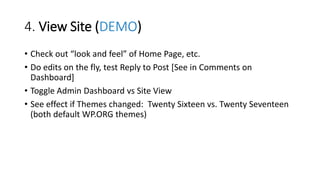4. View Site (DEMO)
• Check out “look and feel” of Home Page, etc.
• Do edits on the fly, test Reply to Post [See in Comments on
Dashboard]
• Toggle Admin Dashboard vs Site View
• See effect if Themes changed: Twenty Sixteen vs. Twenty Seventeen
(both default WP.ORG themes)
 