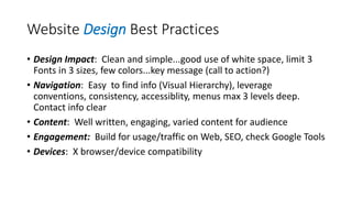 Website Design Best Practices
• Design Impact: Clean and simple...good use of white space, limit 3
Fonts in 3 sizes, few colors...key message (call to action?)
• Navigation: Easy to find info (Visual Hierarchy), leverage
conventions, consistency, accessiblity, menus max 3 levels deep.
Contact info clear
• Content: Well written, engaging, varied content for audience
• Engagement: Build for usage/traffic on Web, SEO, check Google Tools
• Devices: X browser/device compatibility
 