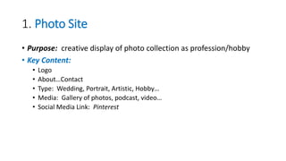 1. Photo Site
• Purpose: creative display of photo collection as profession/hobby
• Key Content:
• Logo
• About…Contact
• Type: Wedding, Portrait, Artistic, Hobby…
• Media: Gallery of photos, podcast, video…
• Social Media Link: Pinterest
 