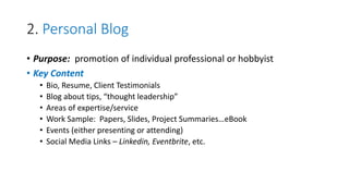 2. Personal Blog
• Purpose: promotion of individual professional or hobbyist
• Key Content
• Bio, Resume, Client Testimonials
• Blog about tips, “thought leadership”
• Areas of expertise/service
• Work Sample: Papers, Slides, Project Summaries…eBook
• Events (either presenting or attending)
• Social Media Links – Linkedin, Eventbrite, etc.
 