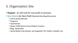 3. Organization Site
• Purpose: an info hub for non-profit or business
• Key Content for Non-Profit [Detailed Site Map/Hierarchy]
• Call to Action/Donate
• Programs
• Testimonials
• About: Staff, Board, Annual Report, Careers
• Blog: Newsletter
• Social Media Links (broad…yet targeted!): FB, Twitter, LinkedIn, etc.
 
