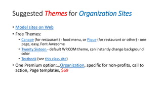 Suggested Themes for Organization Sites
• Model sites on Web
• Free Themes:
• Canape (for restaurant) - food menu, or Pique (for restaurant or other) - one
page, easy, Font Awesome
• Twenty Sixteen - default WP.COM theme, can instantly change background
color
• Textbook (see this class site)
• One Premium option:…Organization, specific for non-profits, call to
action, Page templates, $69
 