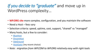 If you decide to “graduate” and move up in
WordPress complexity…
• WP.ORG site more complex, configuration, and you maintain the software
• Need a Host – fees vary
• Selection criteria: speed, uptime, cost, support, “shared” vs “managed”
• Many hosts, but a few to consider:
• BlueHost
• DreamHost
• SiteGround
• HostGator (my recent choice)
• Note: migration from WP.COM to WP.ORG relatively easy with right tools
 