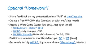 Optional “Homework”!
• Share feedback on my presentation in a “Poll” at the Class site.
• Create a free WP.COM site (on own, or with my/class help!)
• Attend a WordCamp (super low cost…just your time!)
• WC Baltimore – Oct 6-7, 2018
• WC DC – July or August - TBD
• WC US in Nashville (National Conference), Dec 7-9, 2018
• Participate in informal monthly Meetups: DC or VA [links]
• Get ready for big WP 5.0 Upgrade and new “Gutenberg” interface
 