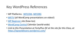 Key WordPress References
• WP Platforms: WP.COM, WP.ORG
• WP.TV (all WordCamp presentations on video!)
• WP Beginner site (how-tos)
• WordCamp Central Calendar (world-wide)
• Link to this Presentation at FortyPlus DC at the site for this Class, at
https://wpwebforpro.wordpress.com/
 