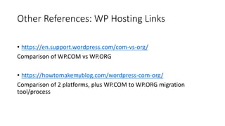 Other References: WP Hosting Links
• https://en.support.wordpress.com/com-vs-org/
Comparison of WP.COM vs WP.ORG
• https://howtomakemyblog.com/wordpress-com-org/
Comparison of 2 platforms, plus WP.COM to WP.ORG migration
tool/process
 