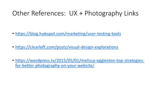 Other References: UX + Photography Links
• https://blog.hubspot.com/marketing/user-testing-tools
• https://clearleft.com/posts/visual-design-explorations
• https://wordpress.tv/2015/05/01/melissa-eggleston-top-strategies-
for-better-photography-on-your-website/
 