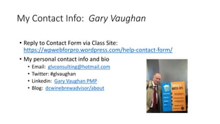 My Contact Info: Gary Vaughan
• Reply to Contact Form via Class Site:
https://wpwebforpro.wordpress.com/help-contact-form/
• My personal contact info and bio
• Email: glvconsulting@hotmail.com
• Twitter: #glvaughan
• Linkedin: Gary Vaughan PMP
• Blog: dcwinebrewadvisor/about
 