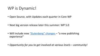 WP is Dynamic!
• Open Source, with Updates each quarter in Core WP
• Next big version release later this summer: WP 5.0
• Will include new “Gutenberg” changes – “a new publishing
experience”
• Opportunity for you to get involved at various levels – community!
 