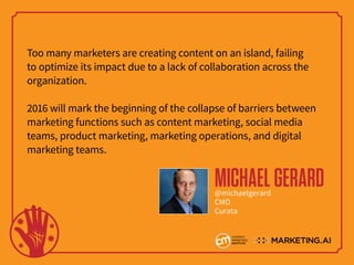 Too many marketers are creating content on an island, failing
to optimize its impact due to a lack of collaboration across the
organization.
2016 will mark the beginning of the collapse of barriers between
marketing functions such as content marketing, social media
teams, product marketing, marketing operations, and digital
marketing teams.
MICHAELGERARD@michaelgerard
CMO
Curata
 