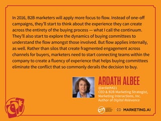 In 2016, B2B marketers will apply more focus to flow. Instead of one-off
campaigns, they’ll start to think about the experience they can create
across the entirety of the buying process — what I call the continuum.
They’ll also start to explore the dynamics of buying committees to
understand the flow amongst those involved. But flow applies internally,
as well. Rather than silos that create fragmented engagement across
channels for buyers, marketers need to start connecting teams within the
company to create a fluency of experience that helps buying committees
eliminate the conflict that so commonly derails the decision to buy.
ARDATHALBEE@ardath421
CEO & B2B Marketing Strategist,
Marketing Interactions, Inc.
Author of Digital Relevance
 