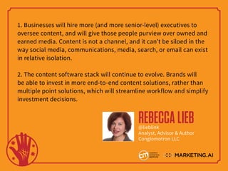 1. Businesses will hire more (and more senior-level) executives to
oversee content, and will give those people purview over owned and
earned media. Content is not a channel, and it can’t be siloed in the
way social media, communications, media, search, or email can exist
in relative isolation.
2. The content software stack will continue to evolve. Brands will
be able to invest in more end-to-end content solutions, rather than
multiple point solutions, which will streamline workflow and simplify
investment decisions.
REBECCALIEB@lieblink
Analyst, Advisor & Author
Conglomotron LLC
 
